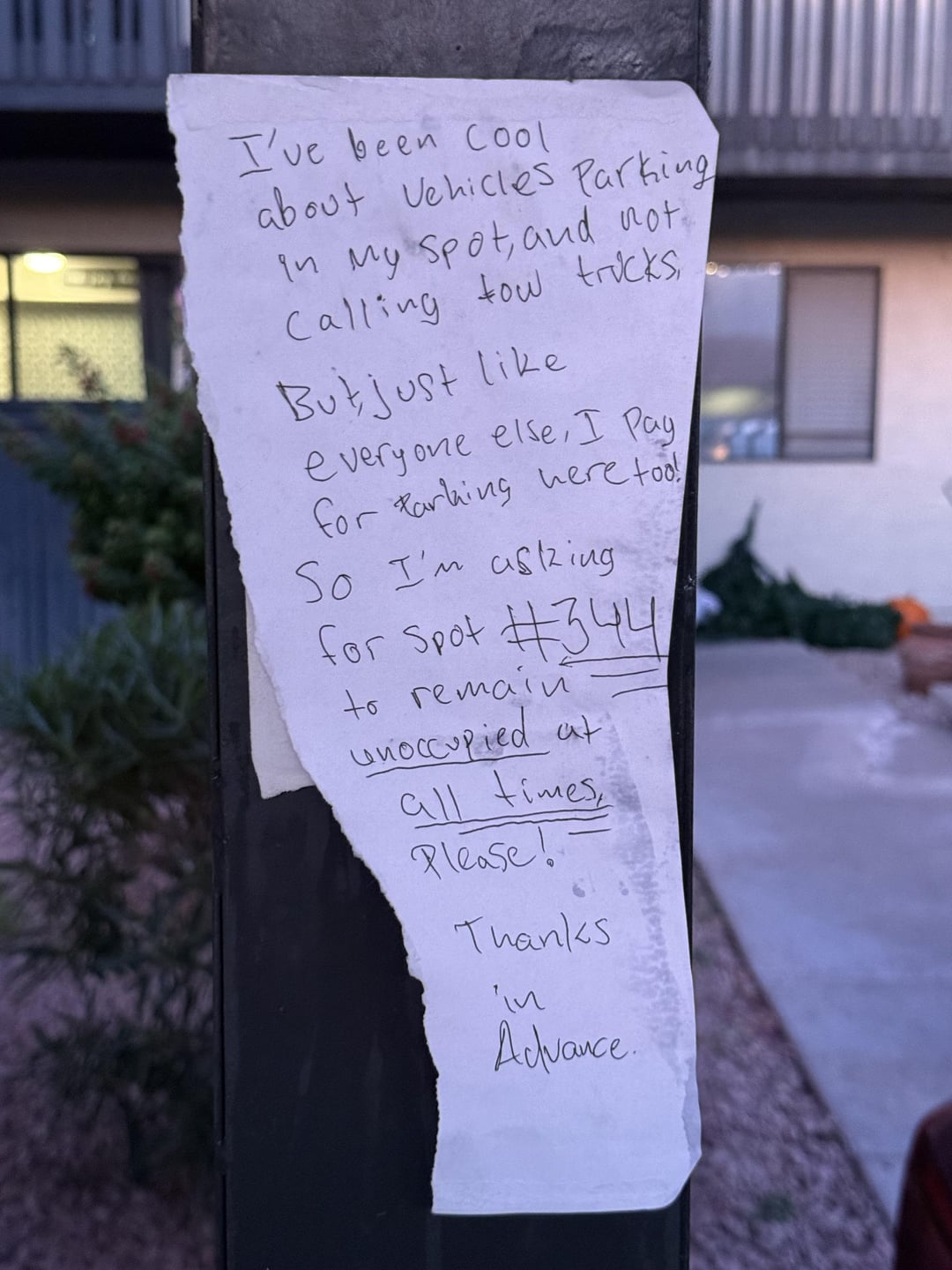 I've been Cool about Vehicles Parking In My Spot, and not. Calling tow trucks, But just like everyone else, I Pay for Parking here too! So I'm asking for Spot #344 to remain unoccupied at all times Please! Thanks in Advance