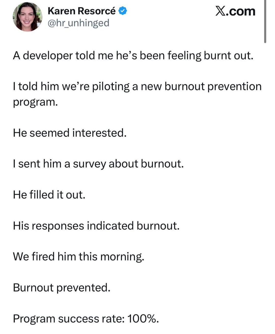 Karen Resorcé @hr_unhinged X.com A developer told me he's been feeling burnt out. I told him we're piloting a new burnout prevention program. He seemed interested. I sent him a survey about burnout. He filled it out. His responses indicated burnout. We fired him this morning. Burnout prevented. Program success rate: 100%.