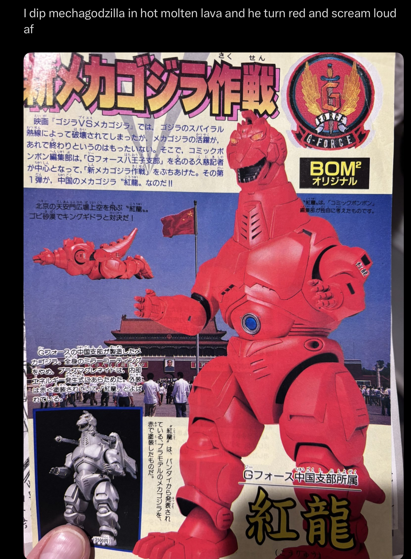 I dip mechagodzilla in hot molten lava and he turn red and scream loud af えいが さく せん メカゴジラ作戦 ブイエス 映画『ゴジラVSメカゴジラ』では、ゴジラのスパイラル むつせん はかい はちおう じしゃ 熱線によって破壊されてしまったが, メカゴジラの活躍が, かつやく あれで終わりというのはもったいない。 そこで, コミックボ へんしゅうぶ ンボン編集部は、 「Gフォース八王子支部」を名のる久慈記者 ちゅうしん 「だい。 が中心となって,「新メカゴジラ作戦」 をぶちあげた。 その第 だん ちゅうご こうりゅう 1弾が, 中国のメカゴジラ "紅龍 なのだ!! G-FORCE BOM² オリジナル てんあんもんひろば じょうくう こうりゅう 北京の天安門広場上空を飛ぶ "紅龍 wo たいけつ ゴビ砂漠でキングギドラと対決だ! 迪 ッ ちゅうごく せいぞう がいそう Cフォースの中国支部が製造したメ カゴジラ。全身のミラーコマティ をやめ、プラズマグレネイドは、 内部 エネルギー発生式にあらためた。 外装 は赤く塗装されていて、「紅葉」 とよば れている。 こうりゅう (3500円) 赤わて でい 赤で塗装したものだ。 ている、プラモデルのメカゴジラを、 "紅龍"は、バンダイから発表され こうちゅう 「へんしゅう 紅麗〟は,「コミックボンボン」 編集部が独自に考えたものです。 紅龍 ジー ちゅうごく しぶしょぞく Gフォース中国支部所属 紅龍 (こうりゅう)