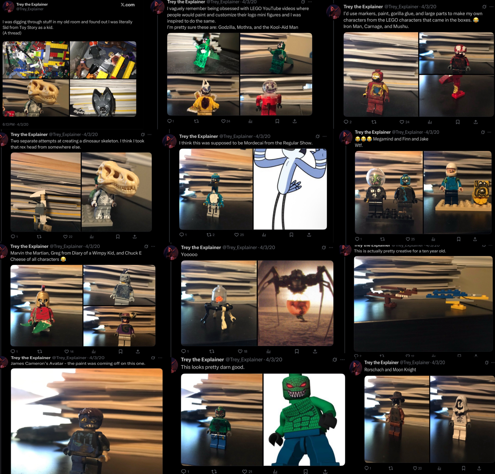 Trey the Explainer @Trey_Explainer X.com I was digging through stuff in my old room and found out I was literally Sid from Toy Story as a kid. Trey the Explainer @Trey_Explainer 4/3/20 I vaguely remember being obsessed with LEGO YouTube videos where people would paint and customize their logo mini figures and I was inspired to do the same. I'm pretty sure these are: Godzilla, Mothra, and the Kool-Aid Man Trey the Explainer @Trey Explainer - 4/3/20 I'd use markers, paint, gorilla glue, and large parts to make my own characters from the LEGO characters that came in the boxes. Iron Man, Carnage, and Mushu. (A thread) 22 24 ☐ ↑ 6:13 PM 4/3/20 Trey the Explainer @Trey Explainer 4/3/20 Two separate attempts at creating a dinosaur skeleton. I think I took that rex head from somewhere else. Trey the Explainer @Trey_Explainer 4/3/20 I think this was supposed to be Mordecai from the Regular Show. O 22 Trey the Explainer @Trey_Explainer - 4/3/20 口 ↑ Marvin the Martian, Greg from Diary of a Wimpy Kid, and Chuck E Cheese of all characters 272 25 山 ធ 1 Trey the Explainer @Trey Explainer 4/3/20 Yooooo Q1 27 14 山 ធ ↑ 27 18 h 口 Trey the Explainer @Trey Explainer 4/3/20 James Cameron's Avatar - the paint was coming off on this one. Trey the Explainer @Trey Explainer 4/3/20 This looks pretty darn good. 2 2z 24 Trey the Explainer @Trey Explainer 4/3/20 Megamind and Finn and Jake W--. 27 25 山 Trey we explainer mey_cxplainer This is actually pretty creative for a ten year old. 02 *** בז 312 alat ம Trey the Explainer @Trey Explainer 4/3/20 Rorschach and Moon Knight 20 品 27 21 山 ☐ ↑ ☐ ធ ↑ Π R