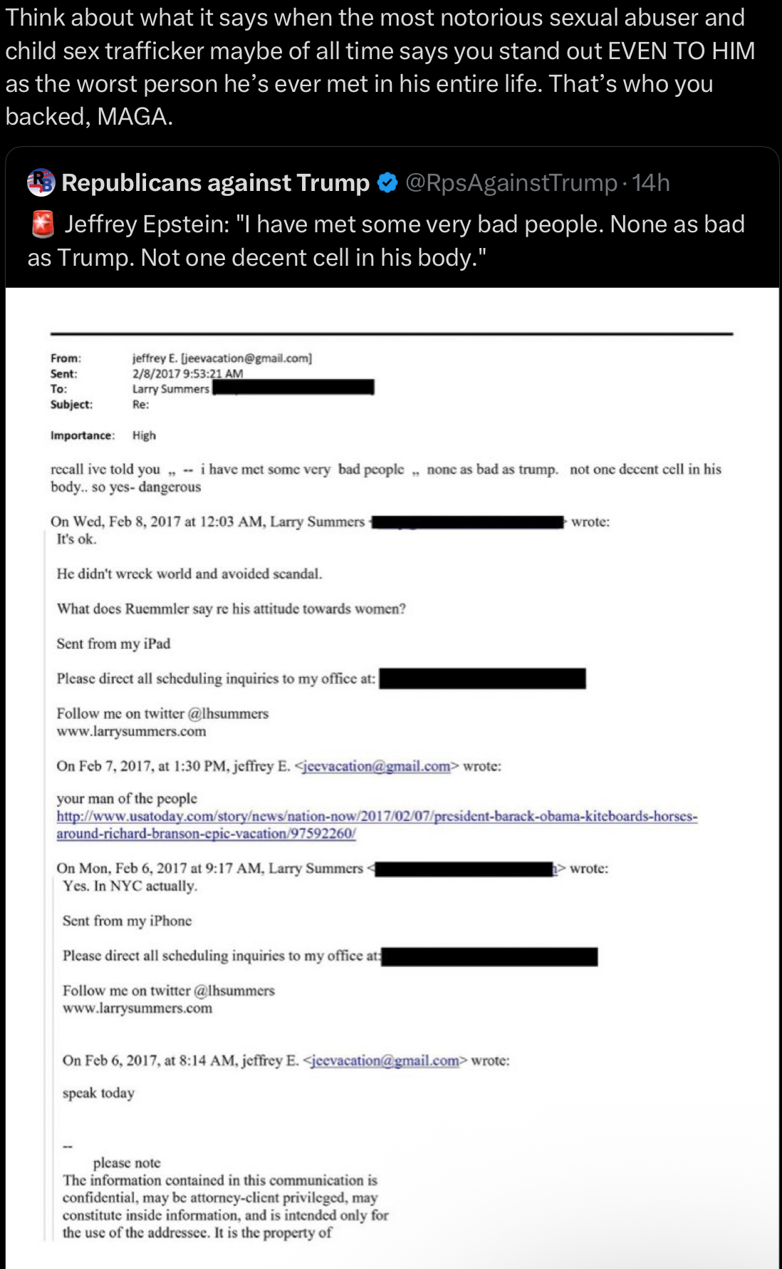 Think about what it says when the most notorious sexual abuser and child sex trafficker maybe of all time says you stand out EVEN TO HIM as the worst person he's ever met in his entire life. That's who you backed, MAGA. Ⓡ Republicans against Trump @RpsAgainstTrump-14h Jeffrey Epstein: "I have met some very bad people. None as bad as Trump. Not one decent cell in his body." jeffrey E. [jeevacation@gmail.com] 2/8/2017 9:53:21 AM Larry Summers From: Sent: To: Subject: Re: Importance: High recall ive told you,, i have met some very bad people,, none as bad as trump. not one decent cell in his body.. so yes- dangerous On Wed, Feb 8, 2017 at 12:03 AM, Larry Summers It's ok. He didn't wreck world and avoided scandal. What does Ruemmler say re his attitude towards women? Sent from my iPad Please direct all scheduling inquiries to my office at:| Follow me on twitter @lhsummers www.larrysummers.com On Feb 7, 2017, at 1:30 PM, jeffrey E. <jeevacation@gmail.com> wrote: your man of the people wrote: http://www.usatoday.com/story/news/nation-now/2017/02/07/president-barack-obama-kiteboards-horses- around-richard-branson-epic-vacation/97592260/ On Mon, Feb 6, 2017 at 9:17 AM, Larry Summers< Yes. In NYC actually. Sent from my iPhone Please direct all scheduling inquiries to my office at: Follow me on twitter @lhsummers www.larrysummers.com On Feb 6, 2017, at 8:14 AM, jeffrey E. <jeevacation@gmail.com> wrote: speak today > wrote: please note The information contained in this communication is confidential, may be attorney-client privileged, may constitute inside information, and is intended only for the use of the addressee. It is the property of