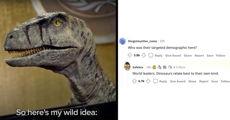 So here's my wild idea: Iforgotmyother_name - 20h Who was their targeted demographic here? 3.8k Reply Give Award Share Report Save Follow Safebox 18h * 2 & 5 More World leaders. Dinosaurs relate best to their own kind. 6.7k Reply Give Award Share Report Save Follow