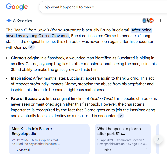 Google jojo what happened to man x Al Overview 043 The "Man X" from JoJo's Bizarre Adventure is actually Bruno Bucciarati. After being saved by a young Giorno Giovanna, Bucciarati inspired Giorno to become a "gang- star". In the original timeline, this character was never seen again after his encounter with Giorno. • Giorno's origin: In a flashback, a wounded man identified as Bucciarati is hiding in an alley. Giorno, a young boy, lies to other mobsters about seeing the man, using his Stand ability to make the grass grow and hide him. • Inspiration: A few months later, Bucciarati appears again to thank Giorno. This act of respect profoundly impacts Giorno, stopping the abuse from his stepfather and inspiring his dream to become a righteous mafia boss. • Fate of Bucciarati: In the original timeline of Golden Wind, this specific character is never seen or mentioned again after this flashback. However, the character's importance is recognized by the fact that Giorno goes on to join the Passione gang and eventually faces his destiny as a result of this encounter. Man X - JoJo's Bizarre Encyclopedia 22 Oct 2025-Man X explains that he killed the boy's father because... JoJo Wiki What happens to giorno after part 5? :... 10 Apr 2021 - Comments Section * Homophobic Russian. • 5y ago. He w... Reddit