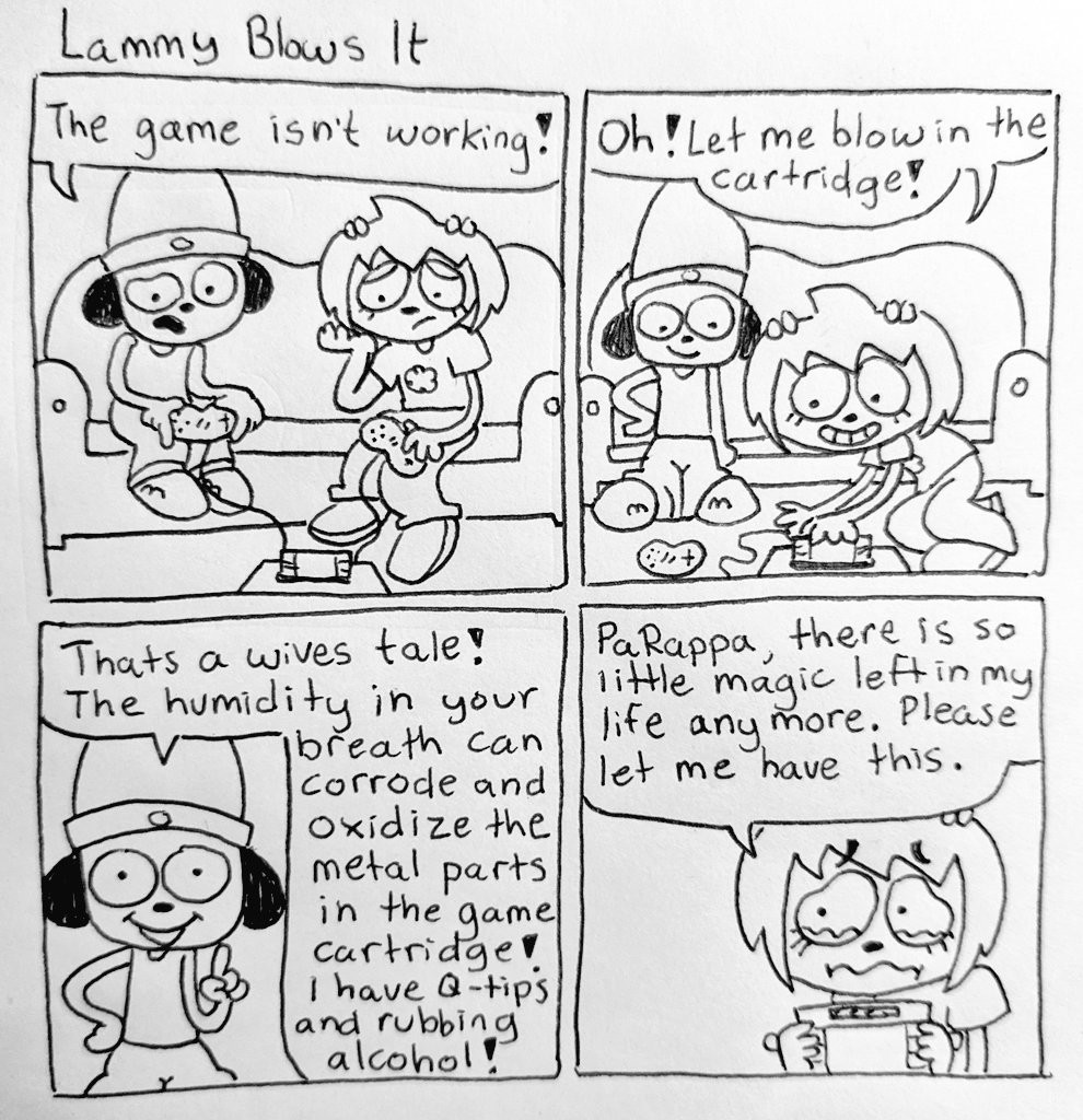 Lammy Blows It The game isn't working! Oh! Let me blow in the cartridge! Thats a wives tale! The humidity in your breath can corrode and Oxidize the metal parts in the game cartridge I have Q-tips and rubbing alcohol! PaRappa, there is so little magic left in my life any more. Please let me have this.