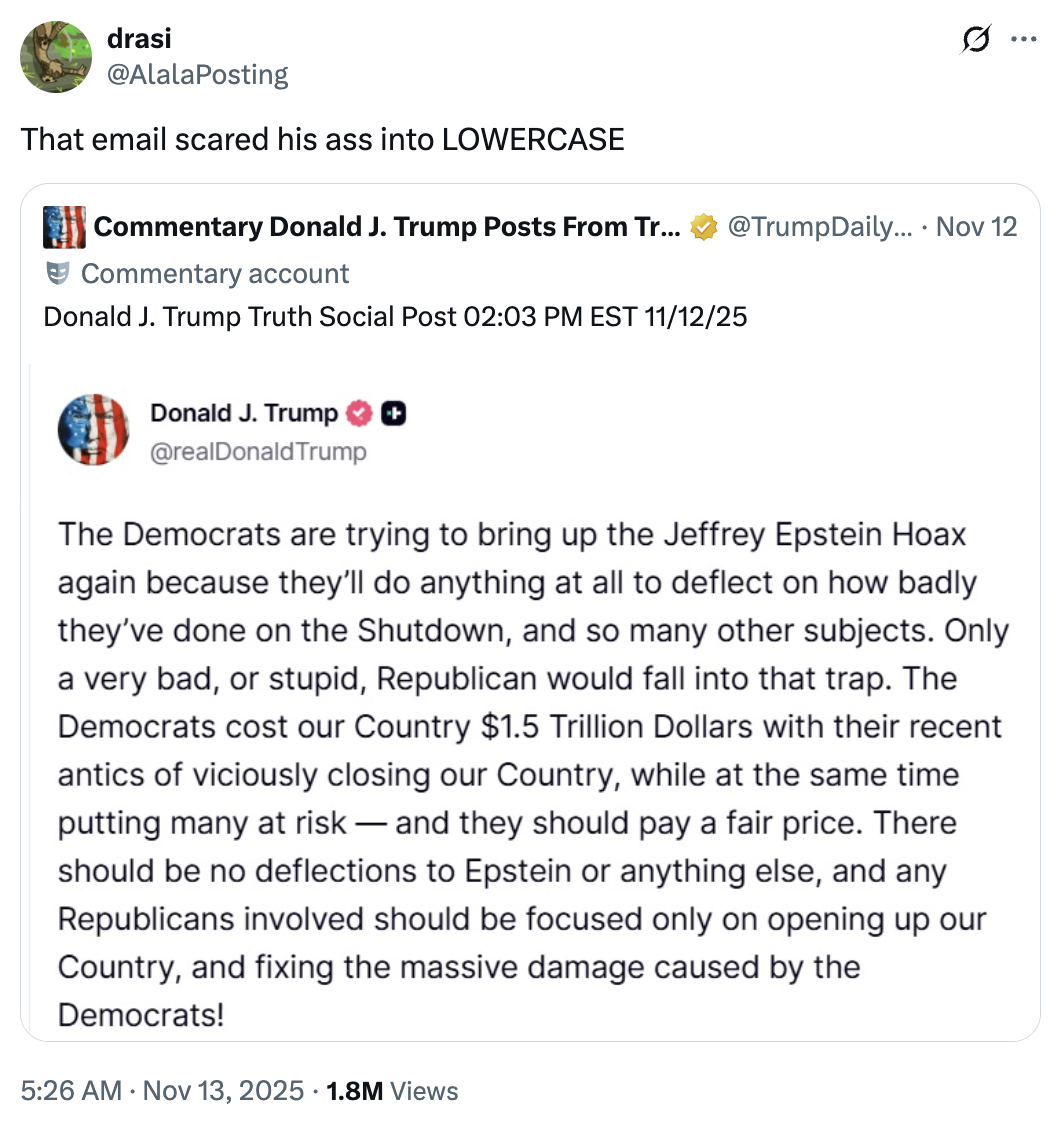 drasi @AlalaPosting That email scared his ass into LOWERCASE Commentary Donald J. Trump Posts From Tr... @TrumpDaily.... Nov 12 Commentary account Donald J. Trump Truth Social Post 02:03 PM EST 11/12/25 Donald J. Trump @realDonaldTrump The Democrats are trying to bring up the Jeffrey Epstein Hoax again because they'll do anything at all to deflect on how badly they've done on the Shutdown, and so many other subjects. Only a very bad, or stupid, Republican would fall into that trap. The Democrats cost our Country $1.5 Trillion Dollars with their recent antics of viciously closing our Country, while at the same time putting many at risk—and they should pay a fair price. There should be no deflections to Epstein or anything else, and any Republicans involved should be focused only on opening up our Country, and fixing the massive damage caused by the Democrats! • 5:26 AM Nov 13, 2025 1.8M Views Q