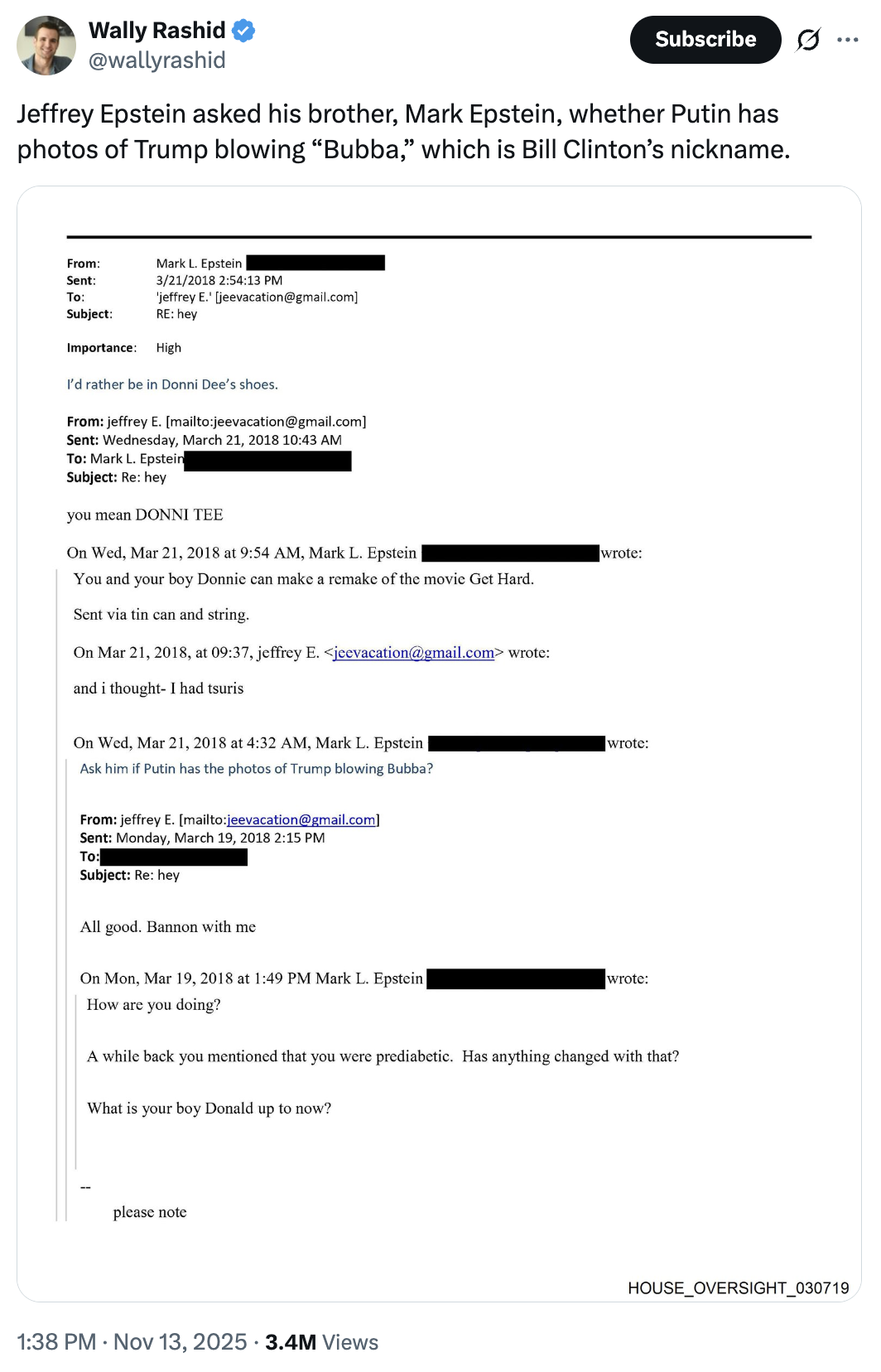 Wally Rashid @wallyrashid Subscribe Jeffrey Epstein asked his brother, Mark Epstein, whether Putin has photos of Trump blowing "Bubba," which is Bill Clinton's nickname. From: Sent: Mark L. Epstein 3/21/2018 2:54:13 PM 'jeffrey E.' [jeevacation@gmail.com] To: Subject: RE: hey Importance: High I'd rather be in Donni Dee's shoes. From: jeffrey E. [mailto:jeevacation@gmail.com] Sent: Wednesday, March 21, 2018 10:43 AM To: Mark L. Epstein Subject: Re: hey you mean DONNI TEE On Wed, Mar 21, 2018 at 9:54 AM, Mark L. Epstein wrote: You and your boy Donnie can make a remake of the movie Get Hard. Sent via tin can and string. On Mar 21, 2018, at 09:37, jeffrey E. <jeevacation@gmail.com> wrote: and i thought- I had tsuris On Wed, Mar 21, 2018 at 4:32 AM, Mark L. Epstein Ask him if Putin has the photos of Trump blowing Bubba? From: jeffrey E. [mailto:jeevacation@gmail.com] Sent: Monday, March 19, 2018 2:15 PM To: Subject: Re: hey wrote: All good. Bannon with me On Mon, Mar 19, 2018 at 1:49 PM Mark L. Epstein How are you doing? wrote: A while back you mentioned that you were prediabetic. Has anything changed with that? What is your boy Donald up to now? please note 1:38 PM Nov 13, 2025 3.4M Views HOUSE_OVERSIGHT_030719