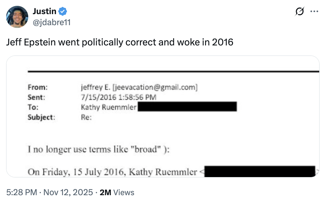 Justin @jdabre11 Jeff Epstein went politically correct and woke in 2016 jeffrey E. [jeevacation@gmail.com] 7/15/2016 1:58:56 PM Kathy Ruemmler From: Sent: To: Subject: Re: I no longer use terms like "broad"): On Friday, 15 July 2016, Kathy Ruemmler 5:28 PM ⚫ Nov 12, 2025 2M Views ..