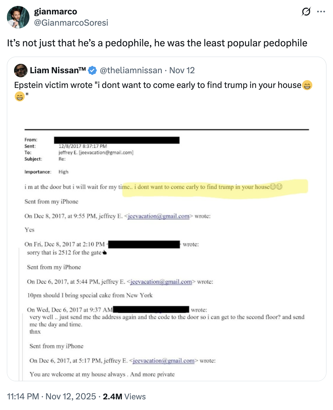 gianmarco @GianmarcoSoresi Q It's not just that he's a p--------, he was the least popular p-------- Liam Nissan™ @theliamnissan • Nov 12 Epstein victim wrote "i dont want to come early to find trump in your house ^^ " From: Sent: 12/8/2017 8:37:17 PM jeffrey E. [jeevacation@gmail.com] To: Subject: Re: Importance: High im at the door but i will wait for my time.. i dont want to come early to find trump in your house☺☺ Sent from my iPhone On Dec 8, 2017, at 9:55 PM, jeffrey E. <jeevacation@gmail.com> wrote: Yes On Fri, Dec 8, 2017 at 2:10 PM- sorry that is 2512 for the gate Sent from my iPhone wrote: On Dec 6, 2017, at 5:44 PM, jeffrey E. <jeevacation@gmail.com> wrote: 10pm should I bring special cake from New York On Wed, Dec 6, 2017 at 9:37 AM wrote: very well.. just send me the address again and the code to the door so i can get to the second floor? and send me the day and time. thnx Sent from my iPhone On Dec 6, 2017, at 5:17 PM, jeffrey E. <jeevacation@gmail.com> wrote: You are welcome at my house always. And more private 11:14 PM Nov 12, 2025 2.4M Views