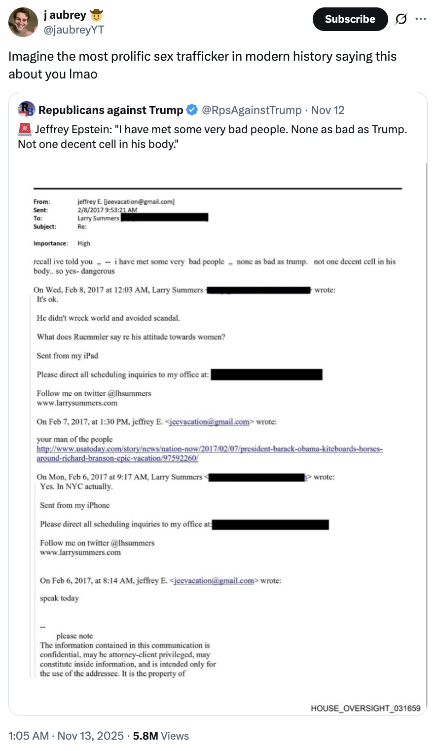 j aubrey @jaubreyYT Subscribe 0 Imagine the most prolific sex trafficker in modern history saying this about you Imao Republicans against Trump @RpsAgainstTrump • Nov 12 I Jeffrey Epstein: "I have met some very bad people. None as bad as Trump. Not one decent cell in his body." jeffrey E. [jeevacation@gmail.com] 2/8/2017 9:53:21 AM Larry Summers From: Sent: To: Subject: Re: Importance: High recall ive told you,,- i have met some very bad people none as bad as trump. not one decent cell in his body.. so yes- dangerous On Wed, Feb 8, 2017 at 12:03 AM, Larry Summers- It's ok. He didn't wreck world and avoided scandal. What does Ruemmler say re his attitude towards women? Sent from my iPad Please direct all scheduling inquiries to my office at: Follow me on twitter @lhsummers www.larrysummers.com On Feb 7, 2017, at 1:30 PM, jeffrey E. <jeevacation@gmail.com> wrote: your man of the people wrote: http://www.usatoday.com/story/news/nation-now/2017/02/07/president-barack-obama-kiteboards-horses- around-richard-branson-epic-vacation/97592260/ On Mon, Feb 6, 2017 at 9:17 AM, Larry Summers- Yes. In NYC actually. Sent from my iPhone Please direct all scheduling inquiries to my office at: Follow me on twitter @lhsummers www.larrysummers.com On Feb 6, 2017, at 8:14 AM, jeffrey E. <jeevacation@gmail.com> wrote: speak today wrote: please note The information contained in this communication is confidential, may be attorney-client privileged, may constitute inside information, and is intended only for the use of the addressee. It is the property of 1:05 AM - Nov 13, 2025 5.8M Views HOUSE_OVERSIGHT_031659
