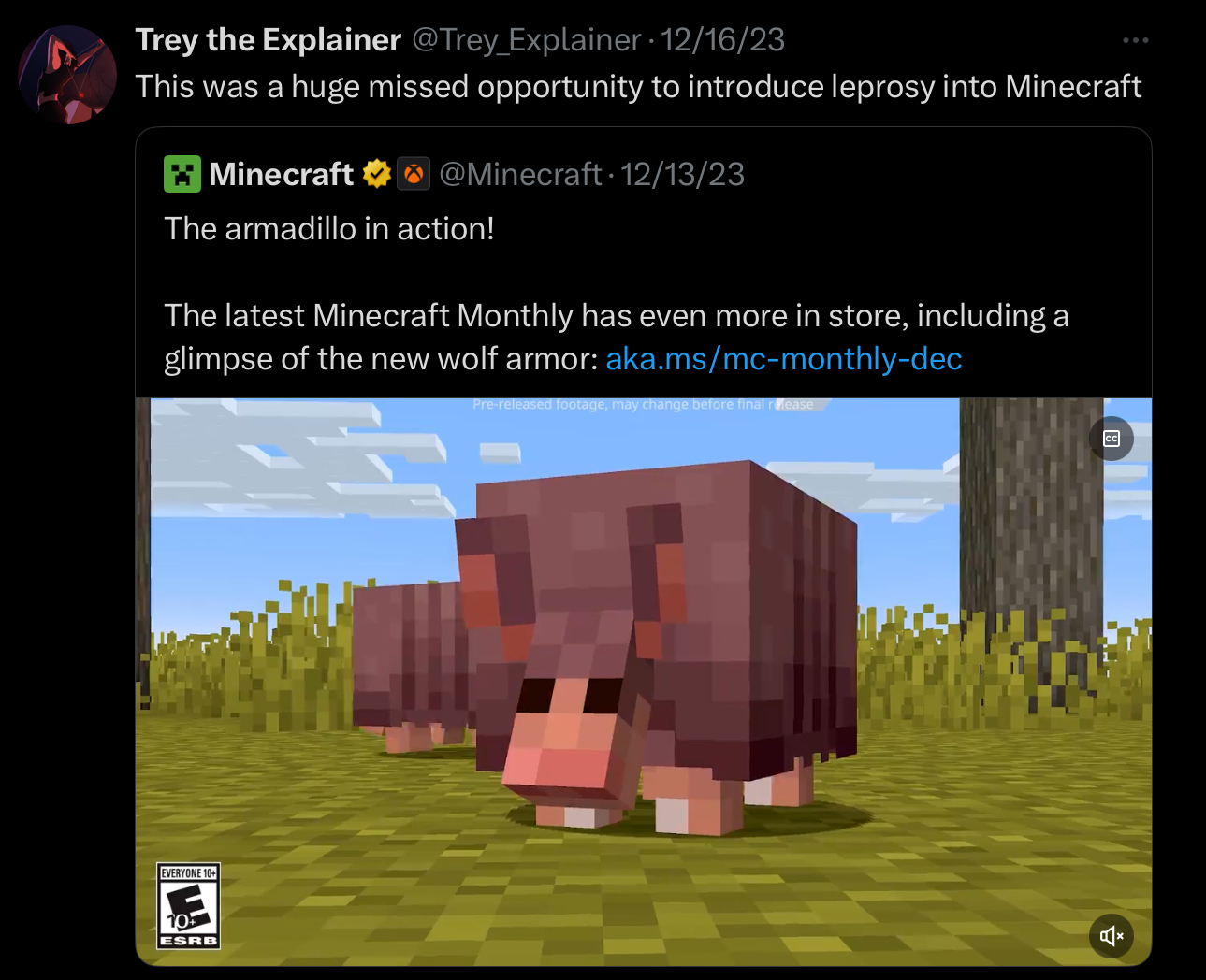 Trey the Explainer @Trey_Explainer 12/16/23 This was a huge missed opportunity to introduce leprosy into Minecraft Minecraft @Minecraft. 12/13/23 The armadillo in action! The latest Minecraft Monthly has even more in store, including a glimpse of the new wolf armor: aka.ms/mc-monthly-dec Pre-released footage, may change before final release EVERYONE 10+ 10 ESRB CC