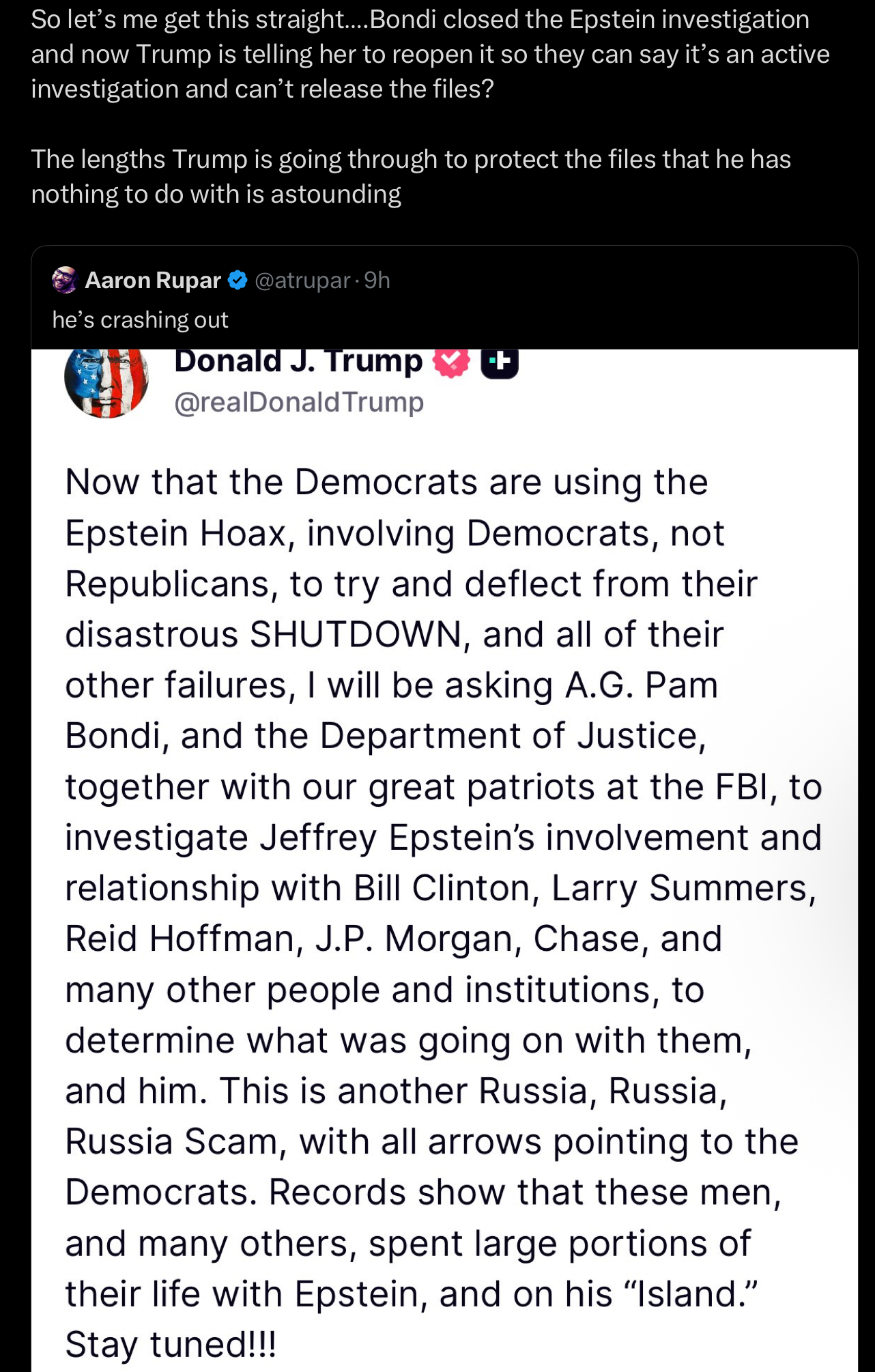 So let's me get this straight....Bondi closed the Epstein investigation and now Trump is telling her to reopen it so they can say it's an active investigation and can't release the files? The lengths Trump is going through to protect the files that he has nothing to do with is astounding Aaron Rupar @atrupar. 9h he's crashing out Donald J. Trump @realDonaldTrump Now that the Democrats are using the Epstein Hoax, involving Democrats, not Republicans, to try and deflect from their disastrous SHUTDOWN, and all of their other failures, I will be asking A.G. Pam Bondi, and the Department of Justice, together with our great patriots at the FBI, to investigate Jeffrey Epstein's involvement and relationship with Bill Clinton, Larry Summers, Reid Hoffman, J.P. Morgan, Chase, and many other people and institutions, to determine what was going on with them, and him. This is another Russia, Russia, Russia Scam, with all arrows pointing to the Democrats. Records show that these men, and many others, spent large portions of their life with Epstein, and on his "Island." Stay tuned!!!