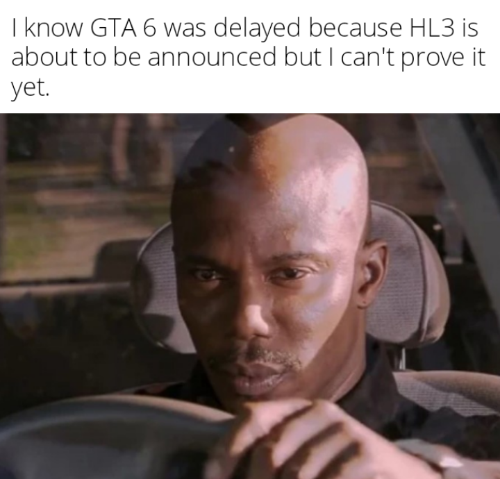 I know GTA 6 was delayed because HL3 is about to be announced but I can't prove it yet.