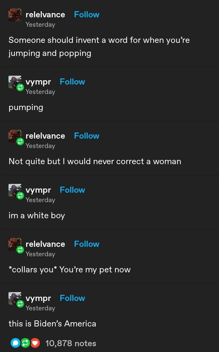 relelvance Follow Yesterday Someone should invent a word for when you're jumping and popping vympr Follow Yesterday pumping relelvance Follow Yesterday Not quite but I would never correct a woman vympr Follow Yesterday im a white boy relelvance Follow Yesterday *collars you* You're my pet now vympr Follow Yesterday this is Biden's America 10,878 notes