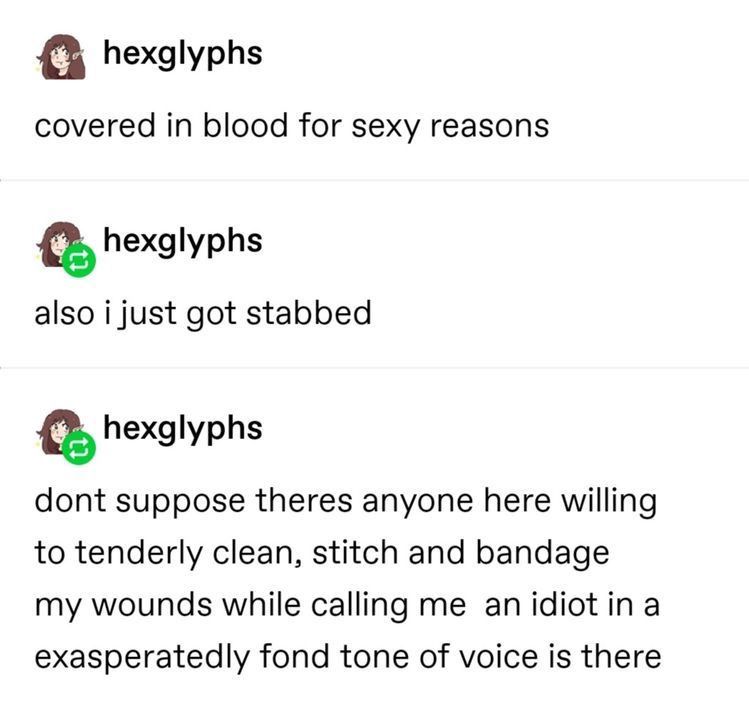 hexglyphs covered in blood for sexy reasons hexglyphs also i just got stabbed hexglyphs dont suppose theres anyone here willing to tenderly clean, stitch and bandage my wounds while calling me an idiot in a exasperatedly fond tone of voice is there