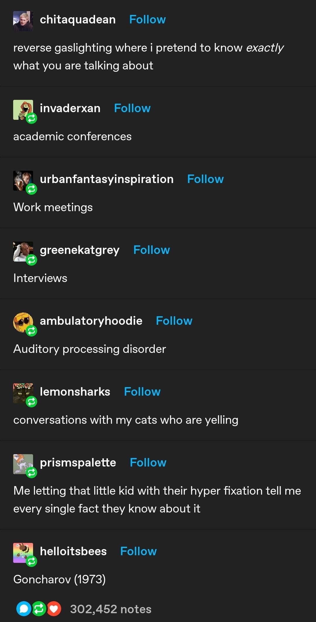 chitaquadean Follow reverse gaslighting where i pretend to know exactly what you are talking about invaderxan Follow academic conferences urbanfantasyinspiration Follow Work meetings greenekatgrey Follow Interviews ambulatoryhoodie Follow Auditory processing disorder 9 lemonsharks Follow conversations with my cats who are yelling prismspalette Follow Me letting that little kid with their hyper fixation tell me every single fact they know about it helloitsbees Follow Goncharov (1973) 302,452 notes