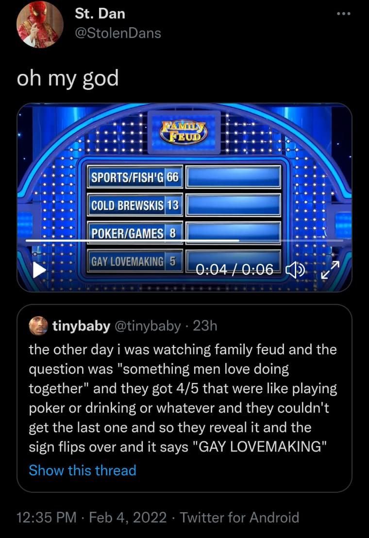 St. Dan @StolenDans oh my god TAMILN FEUD SPORTS/FISH'G 66 COLD BREWSKIS 13 POKER/GAMES 8 GAY LOVEMAKING 5 0:04/0:06 tinybaby @tinybaby • 23h the other day i was watching family feud and the question was "something men love doing together" and they got 4/5 that were like playing poker or drinking or whatever and they couldn't get the last one and so they reveal it and the sign flips over and it says "GAY LOVEMAKING" Show this thread 12:35 PM · Feb 4, 2022 · Twitter for Android :