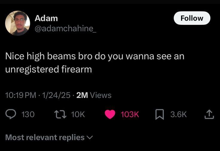 Follow Adam @adamchahine_ Nice high beams bro do you wanna see an unregistered firearm 10:19 PM 1/24/25 2M Views 130 t 10K Most relevant replies 103K ☐ 3.6K <]