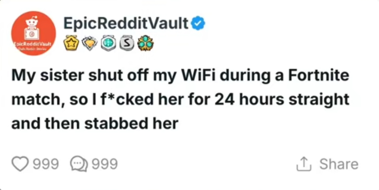 B Esic Reddit Vault EpicRedditVault S My sister shut off my WiFi during a Fortnite match, so I f*cked her for 24 hours straight and then stabbed her 999 999 ↑ Share