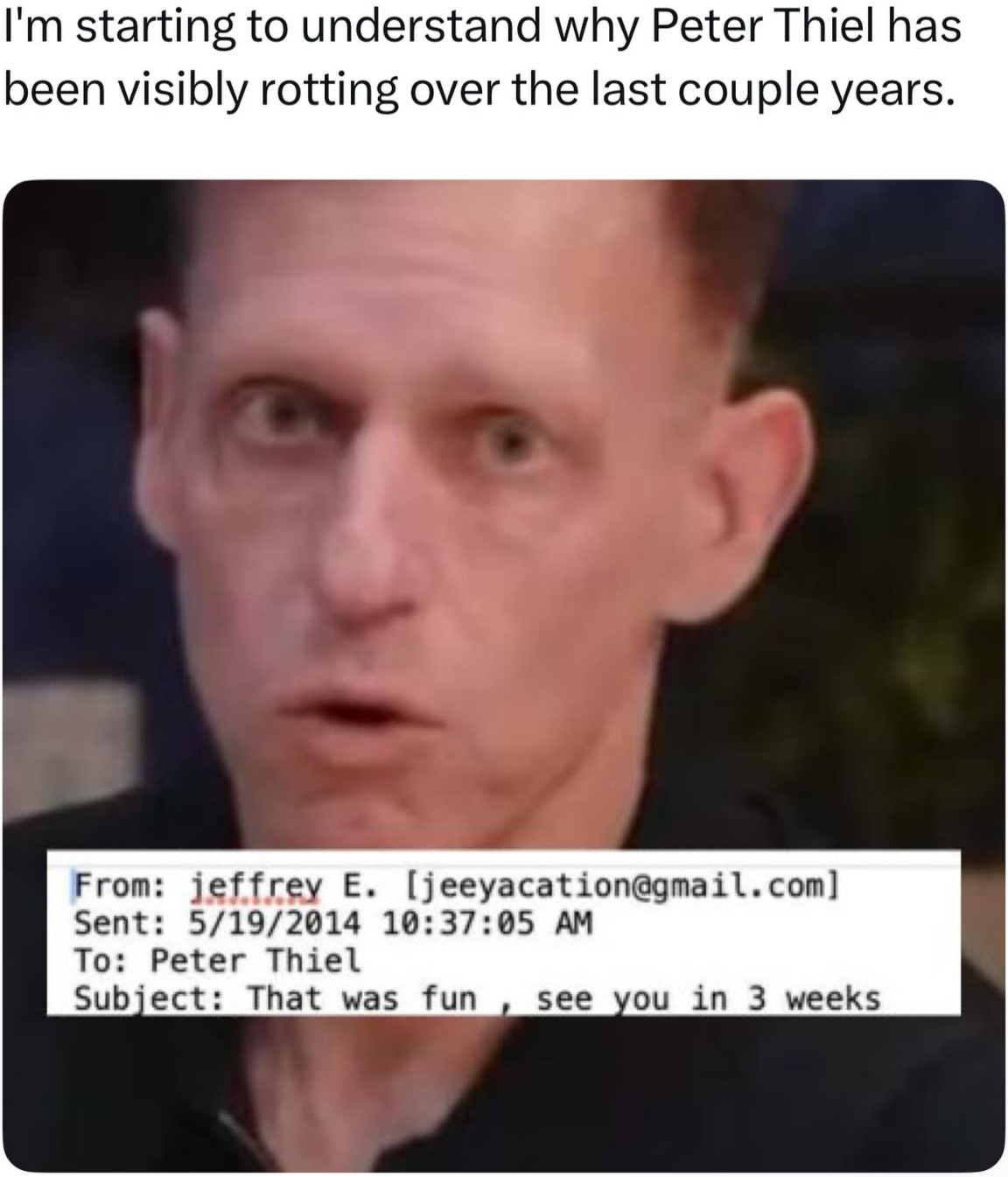 I'm starting to understand why Peter Thiel has been visibly rotting over the last couple years. From: jeffrey E. [jeeyacation@gmail.com] Sent: 5/19/2014 10:37:05 AM To: Peter Thiel Subject: That was fun, see you in 3 weeks
