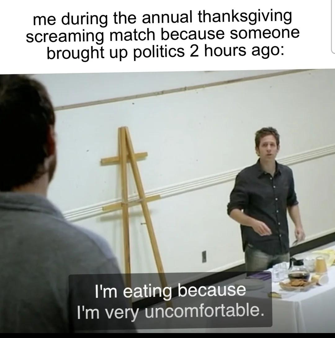 me during the annual thanksgiving screaming match because someone brought up politics 2 hours ago: I'm eating because I'm very uncomfortable.
