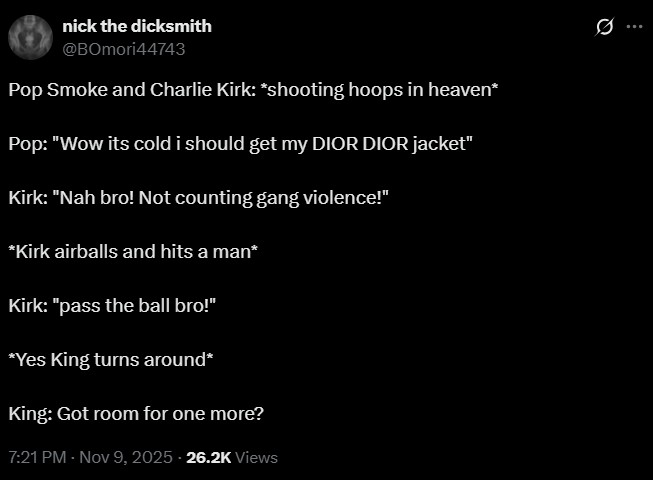 nick the dicksmith @BOmori44743 Pop Smoke and Charlie Kirk: *shooting hoops in heaven* Pop: "Wow its cold i should get my DIOR DIOR jacket" Kirk: "Nah bro! Not counting gang violence!" *Kirk airballs and hits a man* Kirk: "pass the ball bro!" *Yes King turns around* King: Got room for one more? 7:21 PM - Nov 9, 2025-26.2K Views
