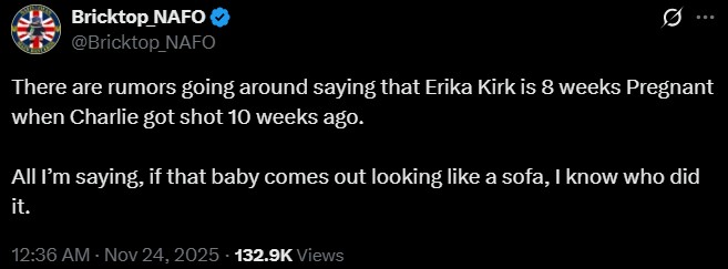 Bricktop NAFO ❤ @Bricktop_NAFO Q There are rumors going around saying that Erika Kirk is 8 weeks Pregnant when Charlie got shot 10 weeks ago. All I'm saying, if that baby comes out looking like a sofa, I know who did it. 12:36 AM - Nov 24, 2025 - 132.9K Views