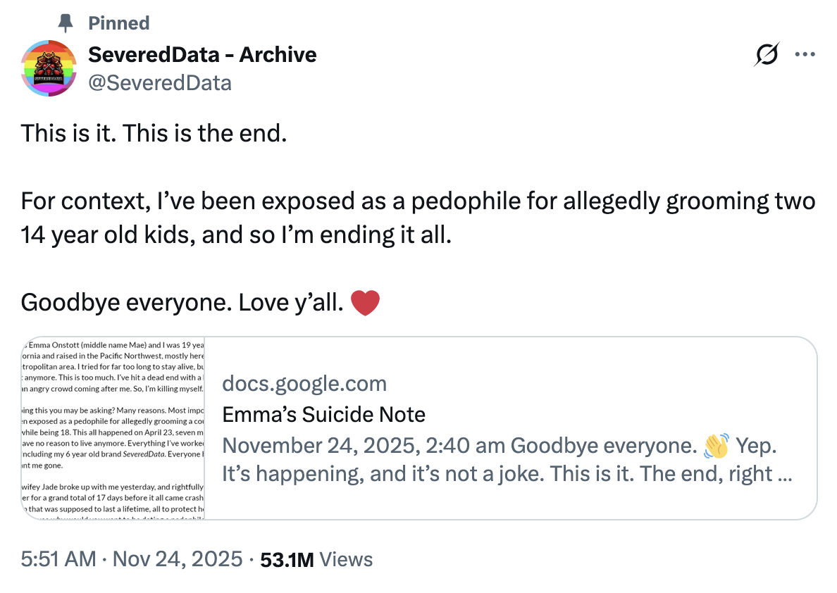 On November 24th, 2025, X user @SeveredData AKA Emma Onstott posted a link to a Google doc claiming to be ending her own life after her girlfriend "Jade" broke up with her after 17 days of dating. The document also talks about how Jade's reason for ending their relationship was Emma Onstott being "exposed as a p-------- for allegedly grooming a couple 14 year old kids, all while being 18," seven months prior in April 2025. 