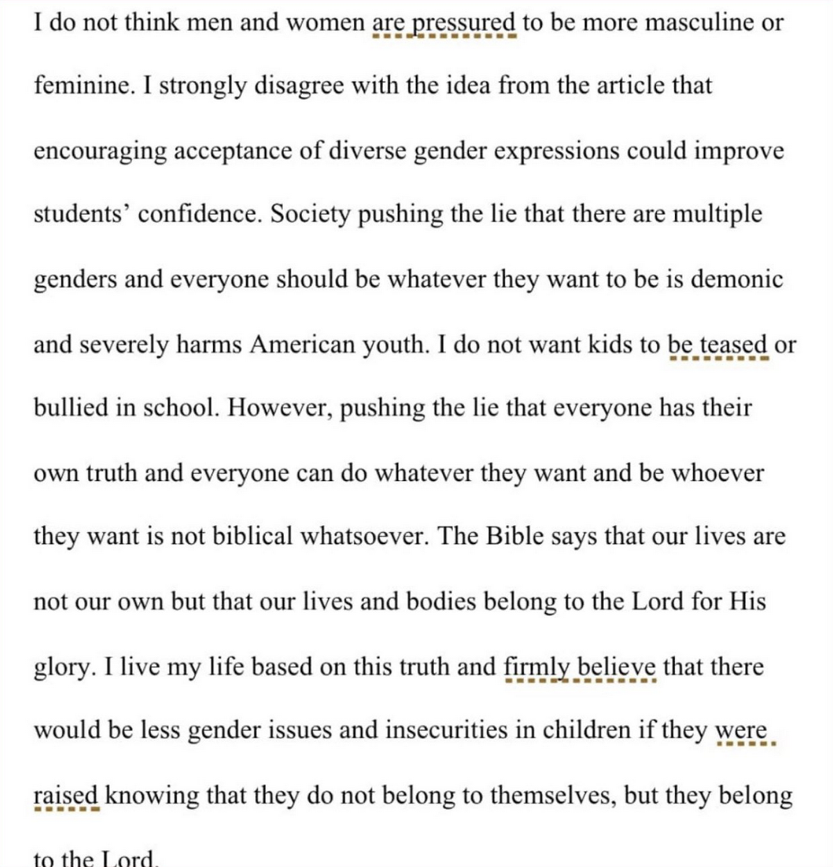 I do not think men and women are pressured to be more masculine or feminine. I strongly disagree with the idea from the article that encouraging acceptance of diverse gender expressions could improve students' confidence. Society pushing the lie that there are multiple genders and everyone should be whatever they want to be is demonic and severely harms American youth. I do not want kids to be teased or bullied in school. However, pushing the lie that everyone has their own truth and everyone can do whatever they want and be whoever they want is not biblical whatsoever. The Bible says that our lives are not our own but that our lives and bodies belong to the Lord for His glory. I live my life based on this truth and firmly believe that there would be less gender issues and insecurities in children if they were raised knowing that they do not belong to themselves, but they belong to the Lord