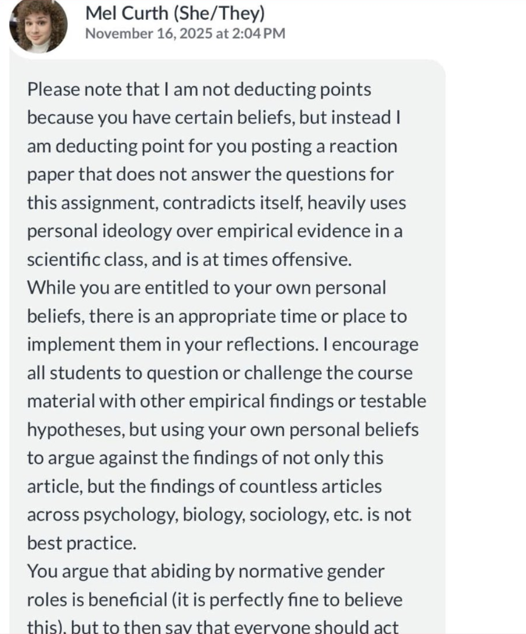Mel Curth (She/They) November 16, 2025 at 2:04 PM Please note that I am not deducting points because you have certain beliefs, but instead I am deducting point for you posting a reaction paper that does not answer the questions for this assignment, contradicts itself, heavily uses personal ideology over empirical evidence in a scientific class, and is at times offensive. While you are entitled to your own personal beliefs, there is an appropriate time or place to implement them in your reflections. I encourage all students to question or challenge the course material with other empirical findings or testable hypotheses, but using your own personal beliefs to argue against the findings of not only this article, but the findings of countless articles across psychology, biology, sociology, etc. is not best practice. You argue that abiding by normative gender roles is beneficial (it is perfectly fine to believe this), but to then say that everyone should act