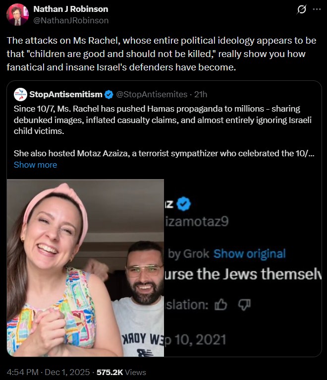 Nathan J Robinson @NathanJRobinson The attacks on Ms Rachel, whose entire political ideology appears to be that "children are good and should not be killed," really show you how fanatical and insane Israel's defenders have become. StopAntisemitism @StopAntisemites - 21h Since 10/7, Ms. Rachel has pushed Hamas propaganda to millions - sharing debunked images, inflated casualty claims, and almost entirely ignoring Israeli child victims. She also hosted Motaz Azaiza, a terrorist sympathizer who celebrated the 10/... Show more Z izamotaz9 by Grok Show original urse the Jews themselv slation: NAOY WED 10, 2021 4:54 PM - Dec 1, 2025 -575.2K Views