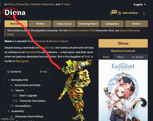 in: Diona, Characters, Playable Characters, and 17 more Diona Overview Profile Voice-Overs Dressing Room English ▼ 300 VIEW SOURCE Companion Gallery This article is about the playable character. For the Genius Invokation TCG Character Card, see Diona (Character Card). Diona is a playable Cry character in Genshin Impact. Despite being a bartender at Cat's Tail, she loathes alcohol and will stop at nothing to ruin Mondstadt's win industry - a feat easier said than done when her patrons absolutely love her trinks. She is the daughter of Draff, a hunter in Springvale. Diona Kätzlein Cocktail Card Wish In-Game Contents 1. Gameplay Info 1.1. Ascensions and Stats 1.2. Talents 1.2.1. Talent Upgrade [hide] 1.2.2. Character Description 1.3. Constellation 2. Availability 2.1. Character Event Wishes imgflip.com GENSHIN IMPACT