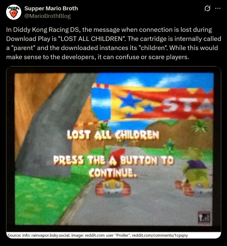 Supper Mario Broth @MarioBrothBlog 0 In Diddy Kong Racing DS, the message when connection is lost during Download Play is "LOST ALL CHILDREN". The cartridge is internally called a "parent" and the downloaded instances its "children". While this would make sense to the developers, it can confuse or scare players. A LOST ALL CHILDREN ST PRESS THE A BUTTON TO CONTINUE. Source: info: rainvapor.bsky.social, image: reddit.com user "Proiler", reddit.com/comments/1cpqny