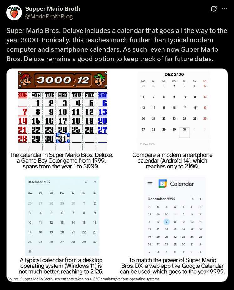 Supper Mario Broth @MarioBrothBlog Ø Super Mario Bros. Deluxe includes a calendar that goes all the way to the year 3000. Ironically, this reaches much further than typical modern computer and smartphone calendars. As such, even now Super Mario Bros. Deluxe remains a good option to keep track of far future dates. 3000 12 SUN MON TUE WED THU 1 2 3 22 DEZ 2100 MO. DI. MI. DO. FR. SA 29 30 1 2 3 4 60 So. 95 7 8 9 10 11 12 45 6 13 14 15 16 78 8 9 10 9 10 11 12 13 14 15 16 17 18 19 20 21 22 23 24 25 26 27 28 29 30 31 The calendar in Super Mario Bros. Deluxe, a Game Boy Color game from 1999, spans from the year 1 to 3000. Dezember 2125 20 20 27 21 16 17 18 19 22 23 24 25 26 22 28 29 30 31 1 31. Dez. 2100 2 Compare a modern smartphone calendar (Android 14), which reaches only to 2100. Calendar MO Mo Di Mi Do Fr Sa So 26 27 28 29 30 1 2 December 9999 < > SMTW T F S 3 4 5 16 7 8 9 28 29 30 1 10 11 12 13 14 15 16 5 17 18 19 20 123 21 22 22 23 19 20 80 6 7 8 Na 2 3 4 9 10 11 13 ཕཱ་ཆ 14 15 16 17 18 21 22 23 24 25 220 24 25 25 26 22 27 28 29 30 26 27 28 29 30 30 31 1 31 A typical calendar from a desktop operating system (Windows 11) is not much better, reaching to 2125. 2 3 4 5 6 7 8 To match the power of Super Mario Bros. DX, a web app like Google Calendar can be used, which goes to the year 9999. Source: Supper Mario Broth, screenshots taken on a GBC emulator/various operating systems