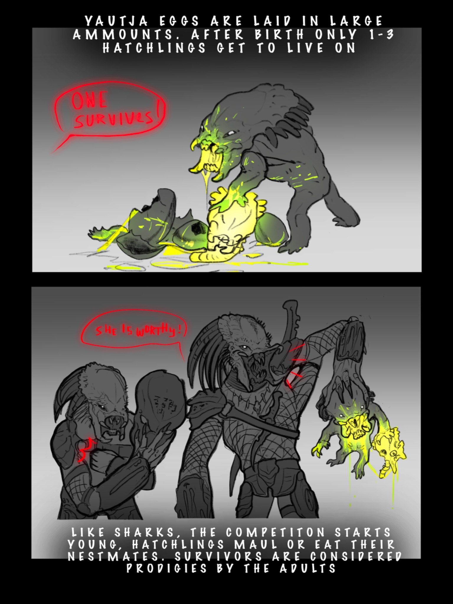 YAUTJA EGGS ARE LAID IN LARGE AMMOUNTS. AFTER BIRTH ONLY 1-3 HATCHLINGS GET TO LIVE ON ONE SURVIVES SHE IS WORTHY!) LIKE SHARKS, THE COMPETITON STARTS YOUNG, HATCHLINGS MAUL OR EAT THEIR NESTMATES. SURVIVORS ARE CONSIDERED PRODIGIES BY THE ADULTS