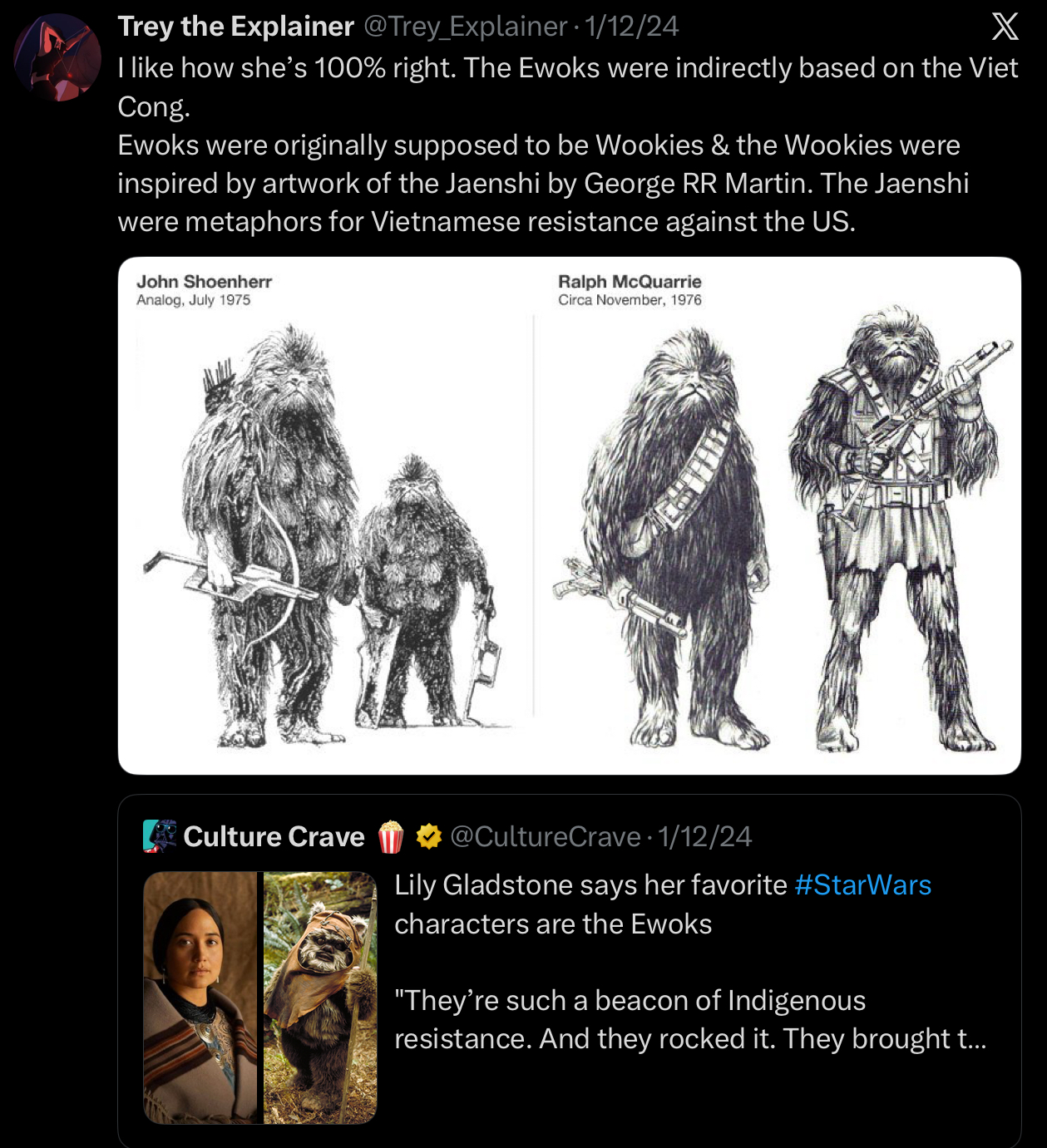 Trey the Explainer @Trey_Explainer · 1/12/24 X I like how she's 100% right. The Ewoks were indirectly based on the Viet Cong. Ewoks were originally supposed to be Wookies & the Wookies were inspired by artwork of the Jaenshi by George RR Martin. The Jaenshi were metaphors for Vietnamese resistance against the US. John Shoenherr Analog, July 1975 Ralph McQuarrie Circa November, 1976 Culture Crave @CultureCrave 1/12/24 Lily Gladstone says her favorite #StarWars characters are the Ewoks "They're such a beacon of Indigenous resistance. And they rocked it. They brought t...