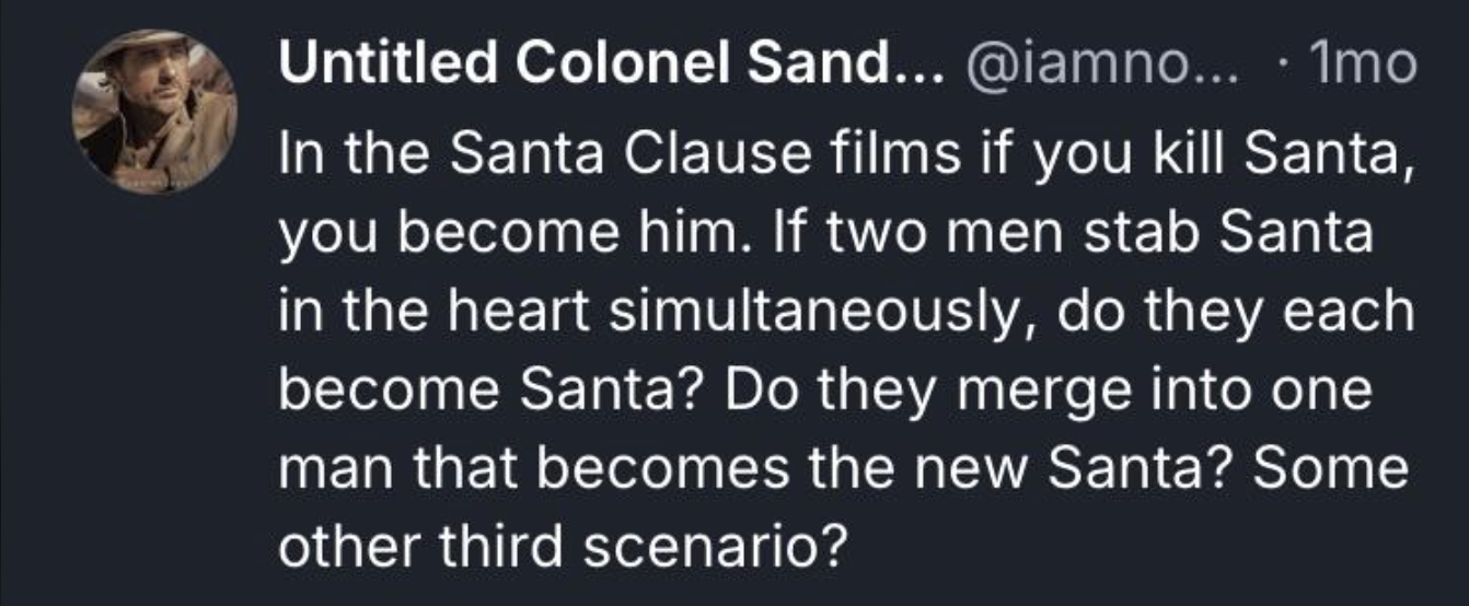 Untitled Colonel Sand... @iamno... 1mo In the Santa Clause films if you kill Santa, you become him. If two men stab Santa in the heart simultaneously, do they each become Santa? Do they merge into one man that becomes the new Santa? Some other third scenario?