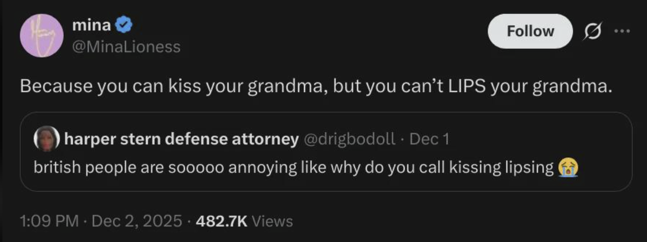 mina @MinaLioness Follow Because you can kiss your grandma, but you can't LIPS your grandma. harper stern defense attorney @drigbodoll. Dec 1 british people are sooooo annoying like why do you call kissing lipsing 1:09 PM - Dec 2, 2025 482.7K Views