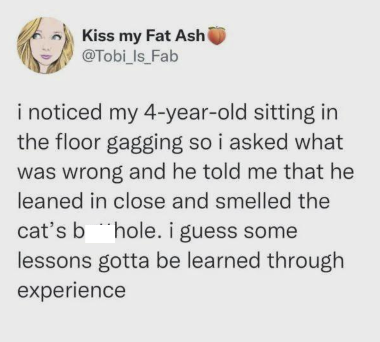 Kiss my Fat Ash @Tobi_Is_Fab i noticed my 4-year-old sitting in the floor gagging so i asked what was wrong and he told me that he leaned in close and smelled the cat's b hole. i guess some lessons gotta be learned through experience
