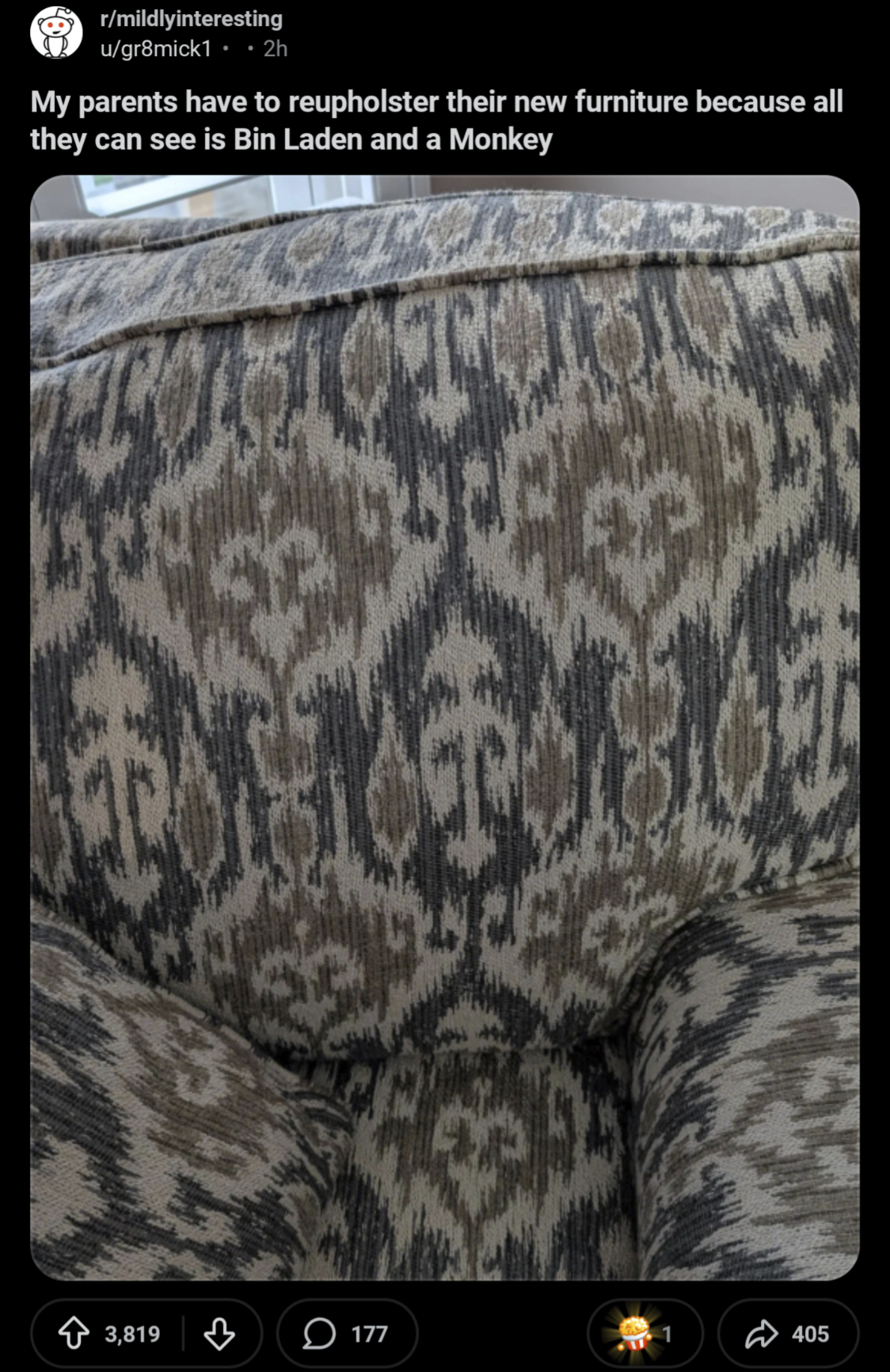 r/mildlyinteresting u/gr8mick1 • • 2h My parents have to reupholster their new furniture because all they can see is Bin Laden and a Monkey 3,819 177 405