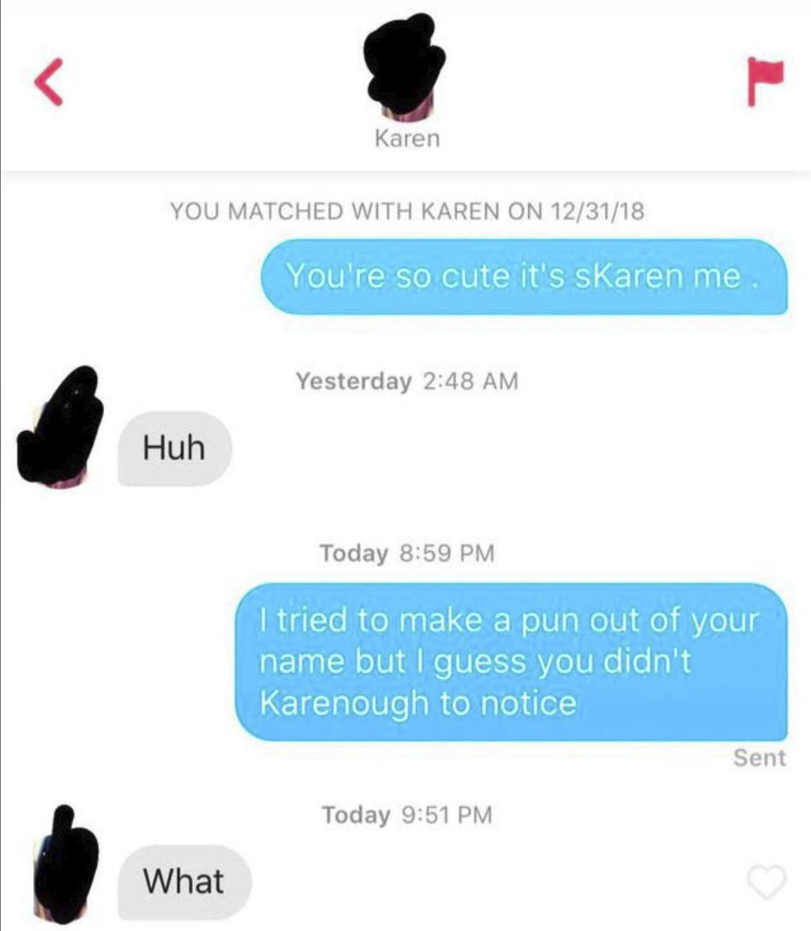 < L Karen YOU MATCHED WITH KAREN ON 12/31/18 You're so cute it's skaren me Huh What Yesterday 2:48 AM Today 8:59 PM I tried to make a pun out of your name but I guess you didn't Karenough to notice Today 9:51 PM Sent