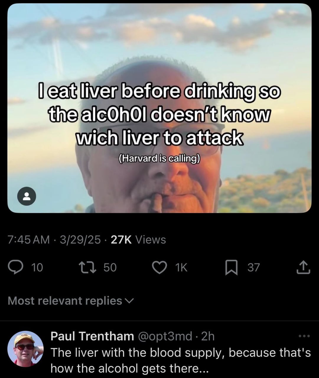 I eat liver before drinking so the alcohol doesn't know wich liver to attack (Harvard is calling) 7:45 AM - 3/29/25 27K Views 10 1750 1K 37 Most relevant replies Paul Trentham @opt3md 2h The liver with the blood supply, because that's how the alcohol gets there...