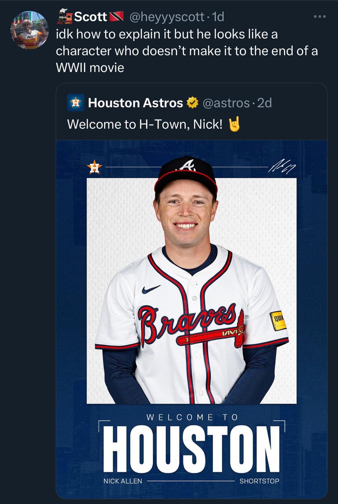 Astros Scott@heyyyscott. 1d idk how to explain it but he looks like a character who doesn't make it to the end of a WWII movie Houston Astros @astros. 2d Welcome to H-Town, Nick! H A Braves QUIN WELCOME TO HOUSTON NICK ALLEN SHORTSTOP