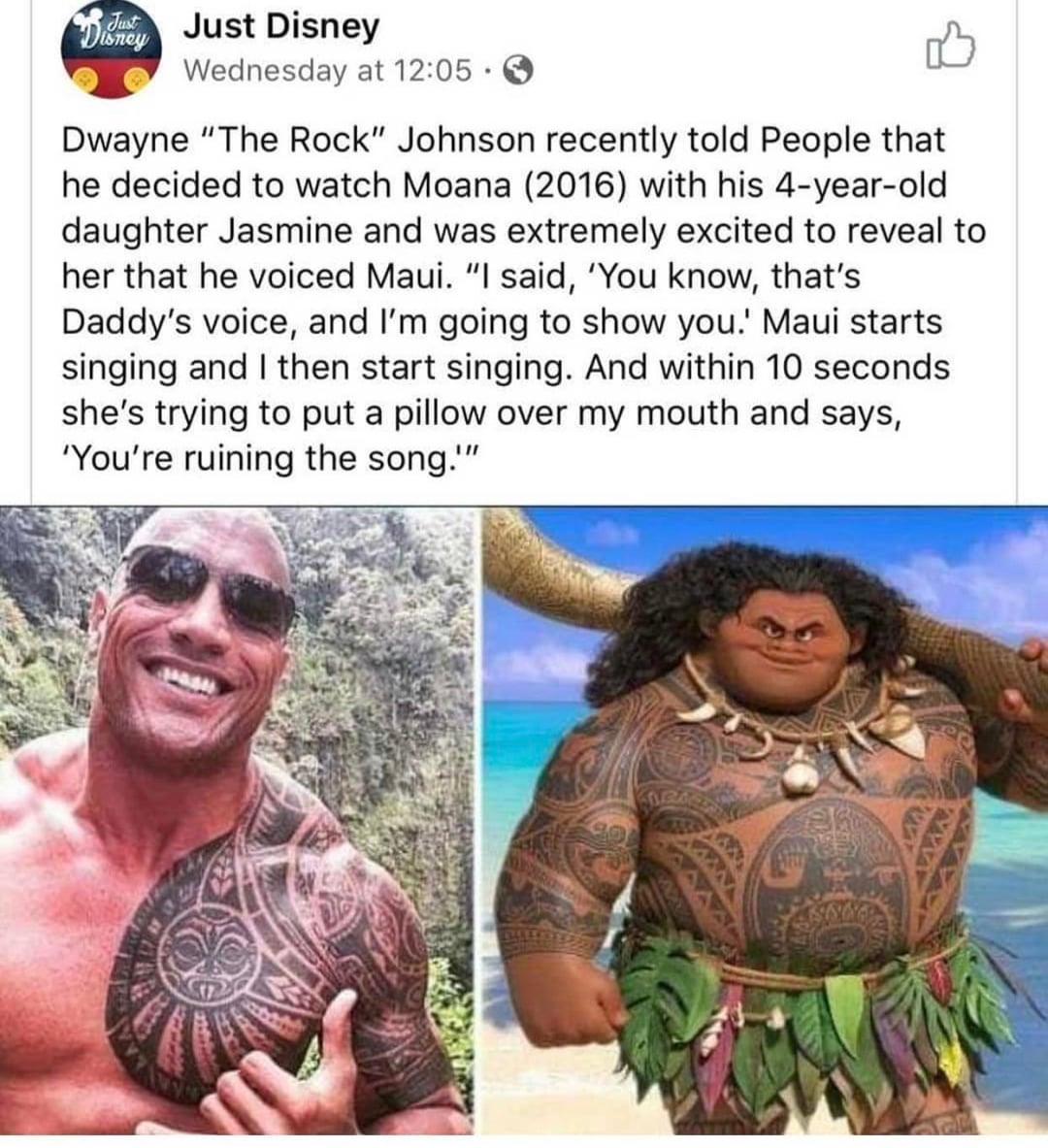 Just Disney Just Disney Wednesday at 12:05. Dwayne "The Rock" Johnson recently told People that he decided to watch Moana (2016) with his 4-year-old daughter Jasmine and was extremely excited to reveal to her that he voiced Maui. "I said, 'You know, that's Daddy's voice, and I'm going to show you.' Maui starts singing and I then start singing. And within 10 seconds she's trying to put a pillow over my mouth and says, 'You're ruining the song.""