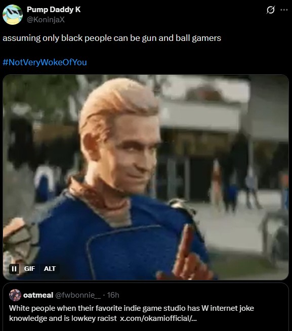 Pump Daddy K @KoninjaX assuming only black people can be gun and ball gamers #NotVeryWokeOfYou II GIF ALT oatmeal @fwbonnie__ • 16h White people when their favorite indie game studio has W internet joke knowledge and is lowkey racist x.com/okamiofficial/...