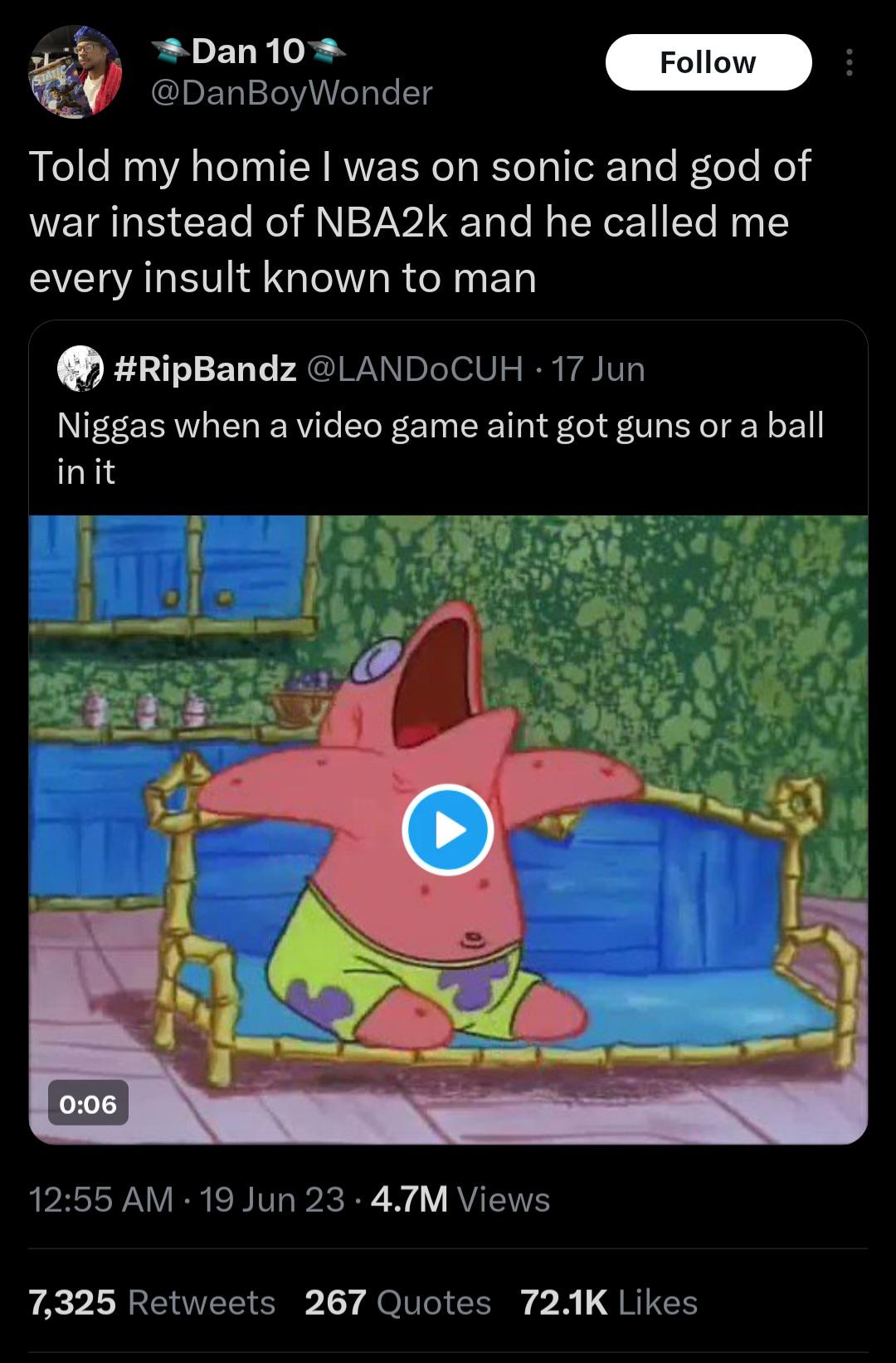 Dan 10 @DanBoyWonder Follow Told my homie I was on sonic and god of war instead of NBA2k and he called me every insult known to man #RipBandz @LANDOCUH-17 Jun N----- when a video game aint got guns or a ball in it 0:06 12:55 AM 19 Jun 23 4.7M Views . 7,325 Retweets 267 Quotes 72.1K Likes