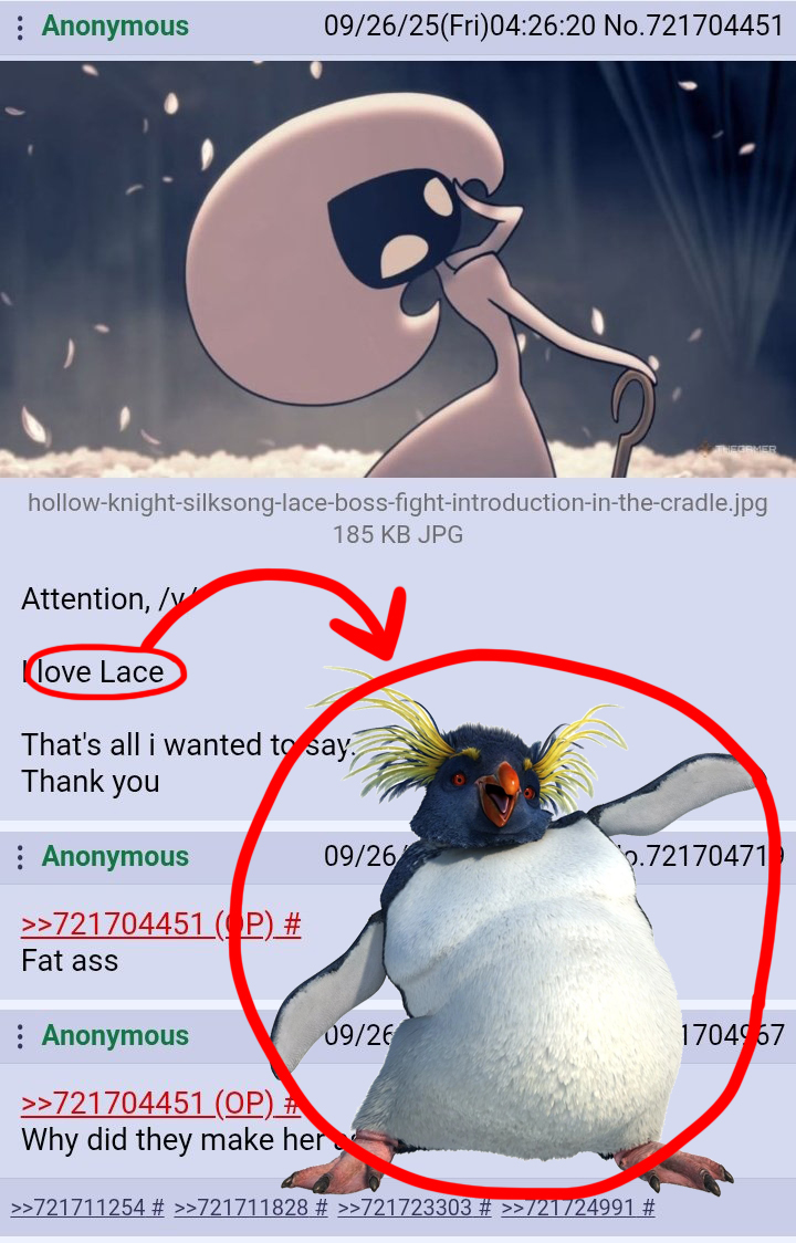 Anonymous 09/26/25(Fri)04:26:20 No.721704451 hollow-knight-silksong-lace-boss-fight-introduction-in-the-cradle.jpg 185 KB JPG Attention, /v love Lace That's all i wanted to say Thank you Anonymous >>721704451 (OP) # Fat ass 09/26 .72170471 Anonymous >>721704451 (OP) # Why did they make her 09/26 >>721711254 # >>721711828 # >>721723303 # >>/21724991 # 1704967