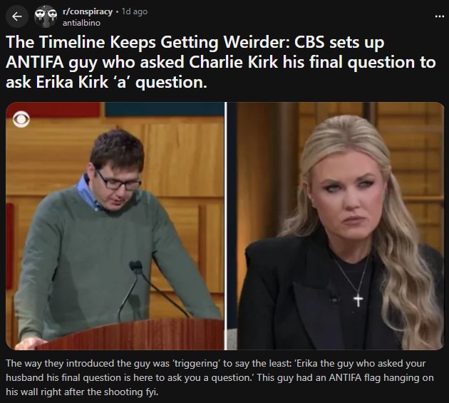 r/conspiracy. 1d ago antialbino The Timeline Keeps Getting Weirder: CBS sets up ANTIFA guy who asked Charlie Kirk his final question to ask Erika Kirk 'a' question. The way they introduced the guy was 'triggering' to say the least: 'Erika the guy who asked your husband his final question is here to ask you a question.' This guy had an ANTIFA flag hanging on his wall right after the shooting fyi.