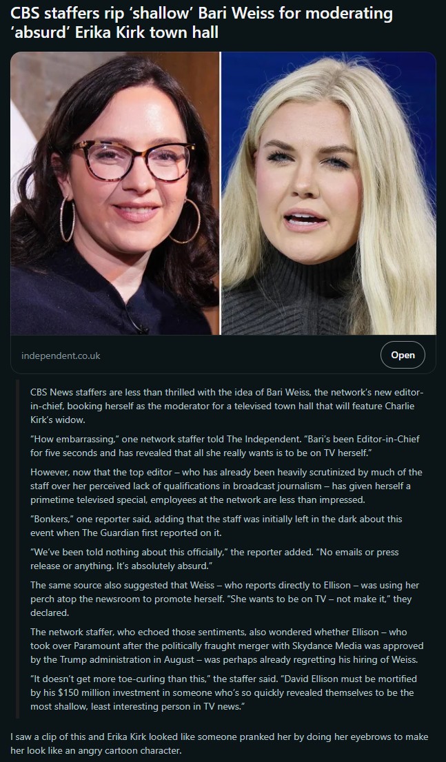 CBS staffers rip 'shallow' Bari Weiss for moderating 'absurd' Erika Kirk town hall independent.co.uk Open CBS News staffers are less than thrilled with the idea of Bari Weiss, the network's new editor- in-chief, booking herself as the moderator for a televised town hall that will feature Charlie Kirk's widow. "How embarrassing," one network staffer told The Independent. "Bari's been Editor-in-Chief for five seconds and has revealed that all she really wants is to be on TV herself." However, now that the top editor - who has already been heavily scrutinized by much of the staff over her perceived lack of qualifications in broadcast journalism - has given herself a primetime televised special, employees at the network are less than impressed. "Bonkers," one reporter said, adding that the staff was initially left in the dark about this event when The Guardian first reported on it. "We've been told nothing about this officially," the reporter added. "No emails or press release or anything. It's absolutely absurd." The same source also suggested that Weiss - who reports directly to Ellison - was using her perch atop the newsroom to promote herself. "She wants to be on TV - not make it," they declared. The network staffer, who echoed those sentiments, also wondered whether Ellison - who took over Paramount after the politically fraught merger with Skydance Media was approved by the Trump administration in August - was perhaps already regretting his hiring of Weiss. "It doesn't get more toe-curling than this," the staffer said. "David Ellison must be mortified by his $150 million investment in someone who's so quickly revealed themselves to be the most shallow, least interesting person in TV news." I saw a clip of this and Erika Kirk looked like someone pranked her by doing her eyebrows to make her look like an angry cartoon character.