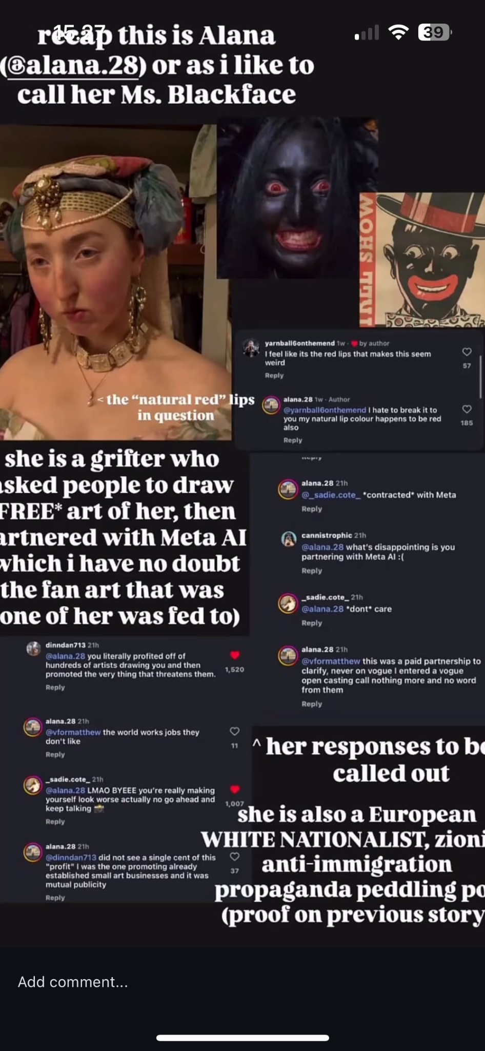 recap this is Alana (@alana.28) or as i like to call her Ms. Blackface INEL SHOW <the "natural red" lips in question she is a grifter who sked people to draw FREE* art of her, then artnered with Meta AI which i have no doubt the fan art that was one of her was fed to) dinndan713 21h @alana.28 you literally profited off of hundreds of artists drawing you and then promoted the very thing that threatens them. Reply 1,520 yarnball6onthemend tw by author I feel like its the red lips that makes this seem weird Reply alana.28 1w Author @yarnball6onthemend I hate to break it to you my natural lip colour happens to be red also Reply alana.28 21h @_sadie.cote contracted" with Meta Reply cannistrophic 21h @alana.28 what's disappointing is you partnering with Meta Al :( Reply _sadie.cote_21h @alana.28 *dont care Reply 3 57 ♡ 185 alana.28 21h @vformatthew this was a paid partnership to clarify, never on vogue I entered a vogue open casting call nothing more and no word from them Reply alana.28 21h @vformatthew the world works jobs they don't like Reply sadie.cote_21h @alana.28 LMAO BYEEE you're really making yourself look worse actually no go ahead and keep talking Reply alana.28 21h 1,007 ^ her responses to be called out she is also a European WHITE NATIONALIST, zioni @dinndan713 did not see a single cent of this "profit" I was the one promoting already established small art businesses and it was mutual publicity Reply anti-immigration propaganda peddling po (proof on previous story Add comment... • 39