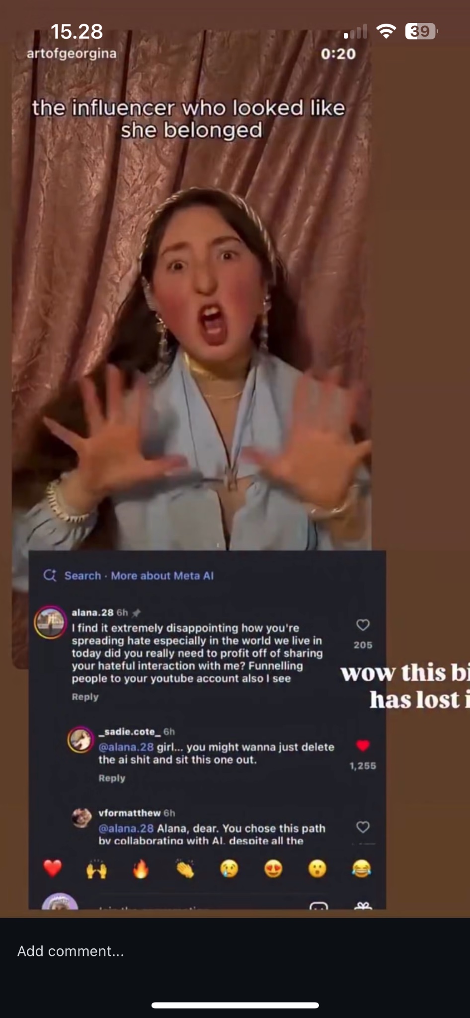 15.28 artofgeorgina 0:20 the influencer who looked like she belonged Search More about Meta Al alana.28 6h I find it extremely disappointing how you're spreading hate especially in the world we live in today did you really need to profit off of sharing your hateful interaction with me? Funnelling people to your youtube account also I see Reply 205 sadie.cote_6h @alana.28 girl... you might wanna just delete the ai s--- and sit this one out. Reply vformatthew 6h @alana.28 Alana, dear. You chose this path by collaborating with Al. despite all the Add comment... B wow this bi has lost i 1,255 • 39